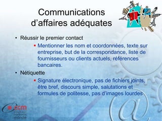 Communications
d’affaires adéquates
• Réussir le premier contact
 Mentionner les nom et coordonnées, texte sur
entreprise, but de la correspondance, liste de
fournisseurs ou clients actuels, références
bancaires.
• Nétiquette
 Signature électronique, pas de fichiers joints,
être bref, discours simple, salutations et
formules de politesse, pas d’images lourdes
 