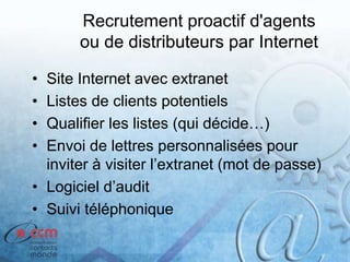 Recrutement proactif d'agents
ou de distributeurs par Internet
• Site Internet avec extranet
• Listes de clients potentiels
• Qualifier les listes (qui décide…)
• Envoi de lettres personnalisées pour
inviter à visiter l’extranet (mot de passe)
• Logiciel d’audit
• Suivi téléphonique
 