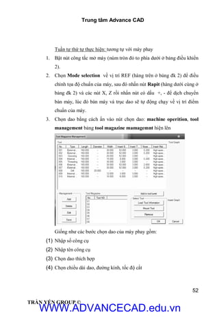 Trung tâm Advance CAD
52
TRẦN YẾN GROUP ©
Tuần tự thứ tự thực hiện: tương tự với máy phay
1. Bật nút công tắc mở máy (núm tròn đỏ to phía dưới ở bảng điều khiển
2).
2. Chọn Mode selection về vị trí REF (hàng trên ở bảng đk 2) để điều
chỉnh tọa độ chuẩn của máy, sau đó nhấn nút Rapit (hàng dưới cùng ở
bảng đk 2) và các nút X, Z rồi nhấn nút có dấu +, - để dịch chuyển
bàn máy, lúc đó bàn máy và trục dao sẽ tự động chạy về vị trí điểm
chuẩn của máy.
3. Chọn dao bằng cách ấn vào nút chọn dao: machine operition, tool
management bảng tool magazine mamagemnt hiện lên
Giống như các bước chọn dao của máy phay gồm:
(1) Nhập số công cụ
(2) Nhập tên công cụ
(3) Chọn dao thích hợp
(4) Chọn chiều dài dao, đường kính, tốc độ cắt
WWW.ADVANCECAD.edu.vn
 