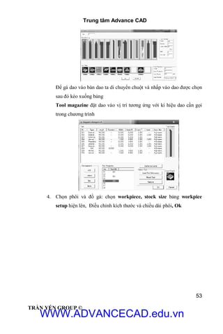 Trung tâm Advance CAD
53
TRẦN YẾN GROUP ©
Để gá dao vào bàn dao ta di chuyển chuột và nhấp vào dao được chọn
sau đó kéo xuống bảng
Tool magazine đặt dao vào vị trí tương ứng với kí hiệu dao cần gọi
trong chương trình
4. Chọn phôi và đồ gá: chọn workpiece, stock size bảng workpice
setup hiện lên, Điều chỉnh kích thước và chiều dài phôi, Ok
WWW.ADVANCECAD.edu.vn
 