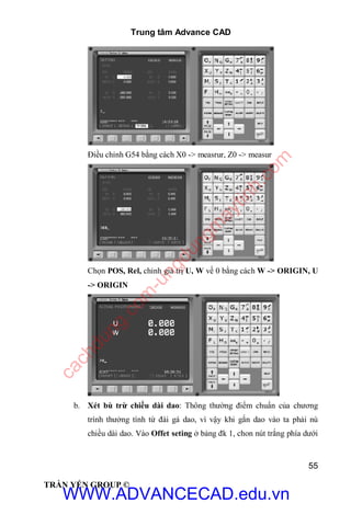 Trung tâm Advance CAD
55
TRẦN YẾN GROUP ©
Điều chỉnh G54 bằng cách X0 -> measrur, Z0 -> measur
Chọn POS, Rel, chỉnh giá trị U, W về 0 bằng cách W -> ORIGIN, U
-> ORIGIN
b. Xét bù trừ chiều dài dao: Thông thường điểm chuẩn của chương
trình thưởng tính từ đài gá dao, vì vậy khi gắn dao vào ta phải nù
chiều dài dao. Vào Offet seting ở bảng đk 1, chon nút trắng phía dưới
WWW.ADVANCECAD.edu.vn
cachdung.com
-ungdungm
aytinh.com
 