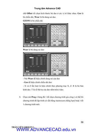 Trung tâm Advance CAD
56
TRẦN YẾN GROUP ©
chữ Offset rồi chọn kích thước bù dao ở các vị trí khác nhau. Geo là
bù chiều dài, Wear là bù dung sai dao.
GEOM là bù chiều dài
Wear là bù dung sai dao
- Nút Wear để hiệu chỉnh dung sai của dao
- Geo để hiệu chỉnh chiều dài dao
- X và Z lần lượt là hiệu chỉnh theo phương trục X, Z. R là bù bán
kính dao. T là số thứ tự của dao nằm trên ở dao.
8. Chọn nút Prog ở bảng đk 1 để chọn chương trình gia công ( có thể lôi
chương trình đã lập trình có sẵn bằng mastercam chẳng hạn) hoặc viết
1 chương trình mới.
WWW.ADVANCECAD.edu.vn
 