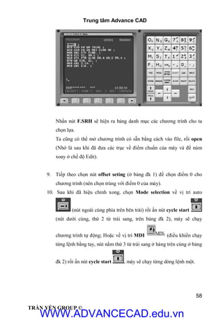 Trung tâm Advance CAD
58
TRẦN YẾN GROUP ©
Nhấn nút F.SRH sẽ hiện ra bảng danh mục các chương trình cho ta
chọn lựa.
Ta cũng có thể mở chương trình có sẵn bằng cách vào file, rồi open
(Nhớ là sau khi đã đưa các trục về điểm chuẩn của máy và để núm
xoay ở chế độ Edit).
9. Tiếp theo chọn nút offset seting (ở bảng đk 1) để chọn điểm 0 cho
chương trình (nên chọn trùng với điểm 0 của máy).
10. Sau khi đã hiệu chỉnh xong, chọn Mode selection về vị trí auto
(nút ngoài cùng phía trên bên trái) rồi ấn nút cycle start
(nút dưới cùng, thứ 2 từ trái sang, trên bảng đk 2), máy sẽ chạy
chương trình tự động; Hoặc về vị trí MDI (điều khiển chạy
từng lệnh bằng tay, nút nằm thứ 3 từ trái sang ở hàng trên cùng ở bảng
đk 2) rồi ấn nút cycle start , máy sẽ chạy từng dòng lệnh một.
WWW.ADVANCECAD.edu.vn
 