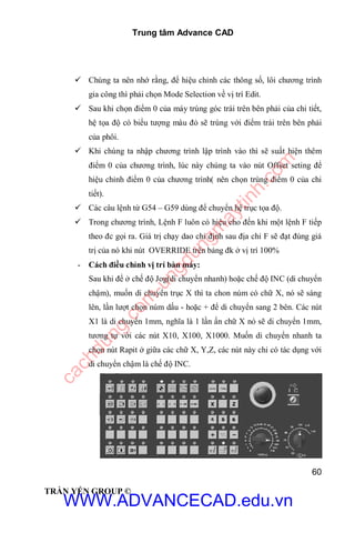 Trung tâm Advance CAD
60
TRẦN YẾN GROUP ©
 Chúng ta nên nhớ rằng, để hiệu chỉnh các thông số, lôi chương trình
gia công thì phải chọn Mode Selection về vị trí Edit.
 Sau khi chọn điểm 0 của máy trùng góc trái trên bên phải của chi tiết,
hệ tọa độ có biểu tượng màu đỏ sẽ trùng với điểm trái trên bên phải
của phôi.
 Khi chúng ta nhập chương trình lập trình vào thì sẽ suất hiện thêm
điểm 0 của chương trình, lúc này chúng ta vào nút Offset seting để
hiệu chỉnh điểm 0 của chương trình( nên chọn trùng điểm 0 của chi
tiết).
 Các câu lệnh từ G54 – G59 dùng để chuyển hệ trục tọa độ.
 Trong chương trình, Lệnh F luôn có hiệu cho đến khi một lệnh F tiếp
theo đc gọi ra. Giá trị chạy dao chỉ định sau địa chỉ F sẽ đạt đúng giá
trị của nó khi nút OVERRIDE trên bảng đk ở vị trí 100%
- Cách điều chỉnh vị trí bàn máy:
Sau khi để ở chế độ Jog(di chuyển nhanh) hoặc chế độ INC (di chuyển
chậm), muốn di chuyển trục X thì ta chon núm có chữ X, nó sẽ sáng
lên, lần lượt chọn núm dấu - hoặc + để di chuyển sang 2 bên. Các nút
X1 là di chuyển 1mm, nghĩa là 1 lần ấn chữ X nó sẽ di chuyển 1mm,
tương tự với các nút X10, X100, X1000. Muốn di chuyển nhanh ta
chọn nút Rapit ở giữa các chữ X, Y,Z, các nút này chỉ có tác dụng với
di chuyển chậm là chế độ INC.
WWW.ADVANCECAD.edu.vn
cachdung.com
-ungdungm
aytinh.com
 