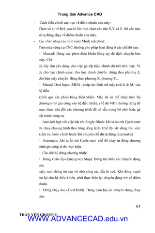 Trung tâm Advance CAD
61
TRẦN YẾN GROUP ©
- Cách điều chỉnh các trục về điểm chuẩn của máy:
Chọn về vị trí Ref, sau đó lần lượt chọn các nút X,Y và Z thì các trục
sẽ tự động chạy về điểm chuẩn của máy.
- Các chức năng của núm xoay Mode selection:
Trên máy công cụ CNC thường cho phép hoạt động ở các chế độ sau :
– Manual: Dùng các phím điều khiển bằng tay để dịch chuyển bàn
máy. Chế
độ nầy chủ yếu dùng cho việc gá đặt hiệu chỉnh chi tiết trên máy. Ví
dụ cho trục chính quay, cho trục chính chuyển động theo phương Z,
cho bàn máy chuyển động theo phương X, phương Y...
– Manual Data Input (MDI) : nhập các lệnh mã máy (mã G & M) vào
hệ điều
khiển qua các phím bảng điều khiển. Mặc dù có thể nhập toàn bộ
chương trình gia công vào hệ điều khiển, chế độ MDI thường dùng để
soạn thảo, sữa đổi các chương trình đã có sẵn trong bộ nhớ hoặc gá
đặt trước dụng cụ.
– Auto kết hợp với việc bật nút Single Block: khi ta ấn nút Cycle start
thì chạy chuong trình theo từng dòng lệnh. Chế độ nầy dùng vào việc
kiểm tra, hoàn chỉnh trước khi chuyển chế độ tự động (automatic)
– Automatic :khi ta ấn nút Cycle start chế độ chạy tự động chương
trình gia công sẽ đc thực hiện.
– Các chế độ dừng chương trình:
+ Dừng khẩn cấp (Emergency Stop): Dừng tức khắc các chuyển động
của
máy, mọi thông tin của bộ nhớ công tác đều bị xoá. Khi đóng mạch
trở lại cho hệ điều khiển, phải thực hiện lại chuyển động trở về điểm
chuẩn
+ Dừng chạy dao (Feed Hold): Dừng toàn bộ các chuyển động chạy
dao,
WWW.ADVANCECAD.edu.vn
 