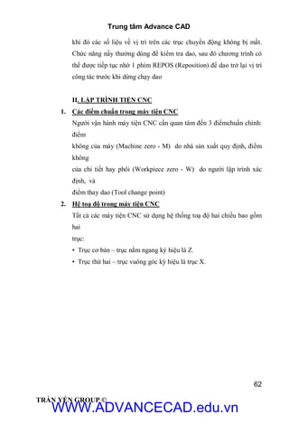 Trung tâm Advance CAD
62
TRẦN YẾN GROUP ©
khi đó các số liệu về vị trí trên các trục chuyển động không bị mất.
Chức năng nầy thường dùng để kiểm tra dao, sau đó chương trình có
thể được tiếp tục nhờ 1 phím REPOS (Reposition) để dao trở lại vị trí
công tác trước khi dừng chạy dao
II. LẬP TRÌNH TIỆN CNC
1. Các điểm chuẩn trong máy tiện CNC
Người vận hành máy tiện CNC cần quan tâm đến 3 điểmchuẩn chính:
điểm
không của máy (Machine zero - M) do nhà sản xuất quy định, điểm
không
của chi tiết hay phôi (Workpiece zero - W) do người lập trình xác
định, và
điểm thay dao (Tool change point)
2. Hệ toạ độ trong máy tiện CNC
Tất cả các máy tiện CNC sử dụng hệ thống toạ độ hai chiều bao gồm
hai
trục:
• Trục cơ bản – trục nằm ngang ký hiệu là Z.
• Trục thứ hai – trục vuông góc ký hiệu là trục X.
WWW.ADVANCECAD.edu.vn
 