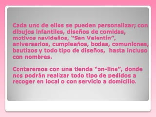 Cada uno de ellos se pueden personalizar; con
dibujos infantiles, diseños de comidas,
motivos navideños, “San Valentín”,
aniversarios, cumpleaños, bodas, comuniones,
bautizos y todo tipo de diseños, hasta incluso
con nombres.
Contaremos con una tienda “on-line”, donde
nos podrán realizar todo tipo de pedidos a
recoger en local o con servicio a domicilio.

 