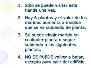 Sólo se puede visitar esta tienda una vez. Hay 6 plantas y el valor de los maridos aumenta a medida que se va subiendo de planta. Se puede elegir marido en cualquier planta o seguir subiendo a las siguientes plantas. NO SE PUEDE volver a bajar, excepto para salir del edificio. 