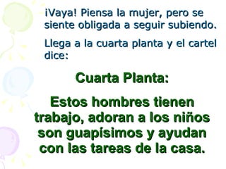 ¡Vaya! Piensa la mujer, pero se siente obligada a seguir subiendo. Llega a la cuarta planta y el cartel dice: Cuarta Planta: Estos hombres tienen trabajo, adoran a los niños son guapísimos y ayudan con las tareas de la casa. 