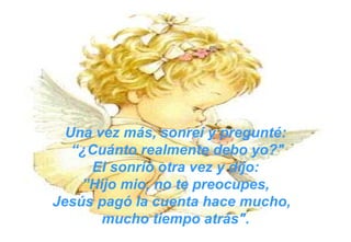 Una vez más, sonreí y pregunté: “ ¿Cuánto realmente debo yo?" El sonrió otra vez y dijo: ” Hijo mio, no te preocupes,  Jesús pagó la cuenta hace mucho,  mucho tiempo atrás". 