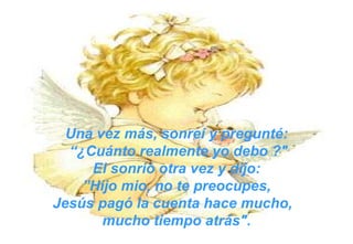 Una vez más, sonreí y pregunté: “ ¿Cuánto realmente yo debo ?" El sonrió otra vez y dijo: ” Hijo mio, no te preocupes,  Jesús pagó la cuenta hace mucho,  mucho tiempo atrás". 