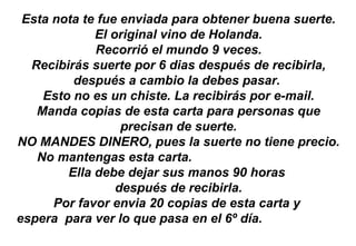 Esta nota te fue enviada para obtener buena suerte. El original vino de Holanda. Recorrió el mundo 9 veces. Recibirás suerte por 6 dias después de recibirla, después a cambio la debes pasar.  Esto no es un chiste. La recibirás por e-mail. Manda copias de esta carta para personas que precisan de suerte. NO MANDES DINERO, pues la suerte no tiene precio. No mantengas esta carta.  Ella debe dejar sus manos 90 horas  después de recibirla. Por favor envia 20 copias de esta carta y  espera  para ver lo que pasa en el 6º día.  