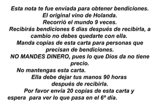 Esta nota te fue enviada para obtener bendiciones. El original vino de Holanda. Recorrió el mundo 9 veces. Recibirás bendiciones 6 dias después de recibirla, a cambio no debes quedarte con ella.  Manda copias de esta carta para personas que precisan de bendiciones. NO MANDES DINERO, pues lo que Dios da no tiene precio. No mantengas esta carta.  Ella debe dejar tus manos 90 horas  después de recibirla. Por favor envia 20 copias de esta carta y  espera  para ver lo que pasa en el 6º día.  