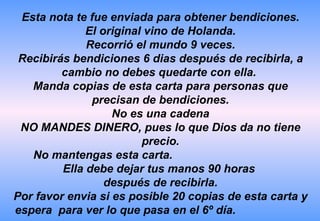Esta nota te fue enviada para obtener bendiciones. El original vino de Holanda. Recorrió el mundo 9 veces. Recibirás bendiciones 6 dias después de recibirla, a cambio no debes quedarte con ella.  Manda copias de esta carta para personas que precisan de bendiciones. No es una cadena NO MANDES DINERO, pues lo que Dios da no tiene precio. No mantengas esta carta.  Ella debe dejar tus manos 90 horas  después de recibirla. Por favor envia si es posible 20 copias de esta carta y  espera  para ver lo que pasa en el 6º día.  
