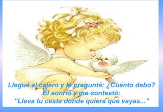 Llegué al cajero y le pregunté: ¿Cuánto debo?
           Él sonrió y me contestó:
  “Lleva tu cesta donde quiera que vayas...”
 