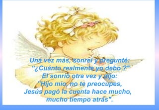 Una vez más, sonreí y pregunté:
  “¿Cuánto realmente yo debo ?"
     El sonrió otra vez y dijo:
    ”Hijo mio, no te preocupes,
Jesús pagó la cuenta hace mucho,
       mucho tiempo atrás".
 