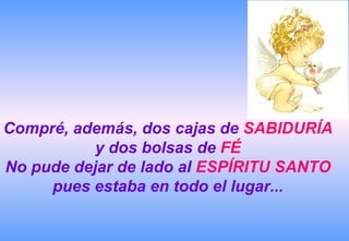 Compré, además, dos cajas de SABIDURÍA
           y dos bolsas de FÉ
No pude dejar de lado al ESPÍRITU SANTO
     pues estaba en todo el lugar...
 