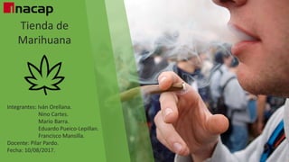 Tienda de
Marihuana
Integrantes: Iván Orellana.
Nino Cartes.
Mario Barra.
Eduardo Pueico-Lepillan.
Francisco Mansilla.
Docente: Pilar Pardo.
Fecha: 10/08/2017.
 