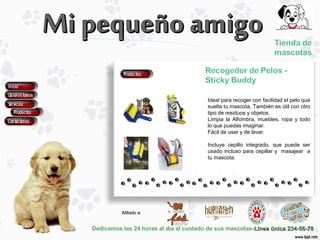 Dedicamos las 24 horas al día al cuidado de sus mascotas-Línea única 234-56-78Línea única 234-56-78
Afiliado a:Afiliado a:
Ideal para recoger con facilidad el pelo que
suelta tu mascota, También es útil con otro
tipo de residuos y objetos.
Limpia la Alfombra, muebles, ropa y todo
lo que puedas imaginar.
Fácil de usar y de lavar.
Incluye cepillo integrado, que puede ser
usado incluso para cepillar y masajear a
tu mascota.
 