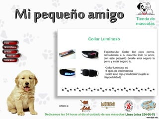 Dedicamos las 24 horas al día al cuidado de sus mascotas-Línea única 234-56-78Línea única 234-56-78
Afiliado a:Afiliado a:
Espectacular Collar led para perros,
demuéstrale a tu mascota todo tu amor,
con este pequeño detalle esta seguro tu
perro y estas seguro tu.
•Collar luminoso led
•3 tipos de intermitencia
•Color azul, rojo y multicolor (sujeto a
disponibilidad)
 