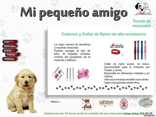 Dedicamos las 24 horas al día al cuidado de sus mascotas-Línea única 234-56-78Línea única 234-56-78
Afiliado a:Afiliado a:
La mejor manera de identificar
a nuestras mascotas.
Puedes escoger el tipo de
letra. Al respaldo contiene
nombre del propietario de la
mascota y teléfono.
Collar de nylon suave, no toxico,
recomendado para tu mascota con
Tirador y arnés,
Disponible en diferentes medidas y en
colores
cielo-azul-naranja-amarillo-rosa-verde-
negro-rojo-granate-verde oliva,
 