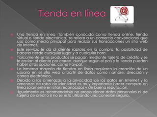    Una tienda en línea (también conocida como tienda online, tienda
    virtual o tienda electrónica) se refiere a un comercio convencional que
    usa como medio principal para realizar sus transacciones un sitio web
    de Internet.
   Este servicio le da al cliente rapidez en la compra, la posibilidad de
    hacerlo desde cualquier lugar y a cualquier hora.
   Típicamente estos productos se pagan mediante tarjeta de crédito y se
    le envían al cliente por correo, aunque según el país y la tienda pueden
    haber otras opciones, como Paypal.
   La inmensa mayoría de tiendas en línea requieren la creación de un
    usuario en el sitio web a partir de datos como nombre, dirección y
    correo electrónico.
   Debido a las amenazas a la privacidad de los datos en Internet y la
    amenaza de robo de identidad es muy importante hacer compras en
    línea solamente en sitios reconocidos y de buena reputación.
    Igualmente es recomendable no proporcionar datos personales ni de
    tarjeta de crédito si no se está utilizando una conexión segura.
 