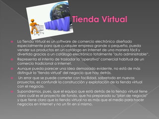    La Tienda Virtual es un software de comercio electrónico diseñado
    especialmente para que cualquier empresa grande o pequeña, pueda
    vender sus productos en un catálogo en Internet de una manera fácil y
    divertida gracias a un catálogo electrónico totalmente "auto administrable“.
   Representa el intento de trasladar la "operativa" comercial habitual de un
    comercio tradicional a Internet.
   Aunque pueda parecer una idea demasiado evidente, no está de más
    distinguir la "tienda virtual" del negocio que hay detrás.
    Un error que se puede cometer con facilidad, sobretodo en nuevos
    proyectos, es confundir la construcción y explotación de la tienda virtual
    con el negocio.
   Supondremos, pues, que el equipo que está detrás de la tienda virtual tiene
    claro cuál es el proyecto de fondo, que ha preparado su "plan de negocio"
    y que tiene claro que la tienda virtual no es más que el medio para hacer
    negocios en Internet y no un fin en sí mismo.
 