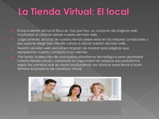    El equivalente del local físico es, hoy por hoy, un conjunto de páginas web
    mostradas al visitante desde nuestro servidor web.
    Lógicamente, el local de nuestra tienda debe estar en las mejores condiciones y
    eso supone elegir bien dónde vamos a ubicar nuestro servidor web.
   Nuestro servidor web será el encargado de mostrar esas páginas que
    representan nuestro comercio a los clientes.
    Por tanto, la elección de una buena plataforma tecnológica para desarrollar
    nuestra tienda virtual y sobretodo la capacidad de adaptar esa plataforma
    según los cambios que se vayan produciendo son básicas para llevar a buen
    término el proyecto de comercio virtual.
 