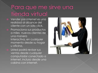    Vender por internet es una
    realidad al alcance del
    cliente con un solo click.
   Promociona sus productos
    a miles nuevos clientes de
    una manera
    interactiva, en cualquier
    momento desde su hogar
    u oficina.
   Usted podrá revisar sus
    ventas desde cualquier
    computador conectado a
    internet, incluso desde una
    cabina con internet.
 