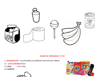 SESIÓN DE APRENDIZAJE N° 05
I. DENOMINACIÓN: “CLASIFICAMOS LOS EMBASES PARA NUESTRA TIENDA”
II. DATOS INFORMATIVOS:
2.1 EDAD : 3,4 y 5 Años
2.2 DOCENTE :
 