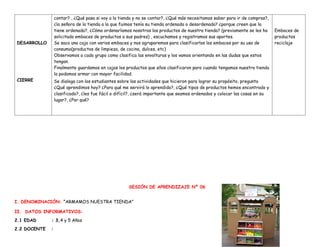 DESARROLLO
CIERRE
contar? , ¿Qué pasa si voy a la tienda y no se contar?, ¿Qué más necesitamos saber para ir de compras?,
¿la señora de la tienda a la que fuimos tenía su tienda ordenada o desordenada? ¿porque creen que la
tiene ordenada?, ¿Cómo ordenaríamos nosotros los productos de nuestra tienda? (previamente se les ha
solicitado embaces de productos a sus padres) , escuchamos y registramos sus aportes.
Se saca una caja con varios embaces y nos agruparemos para clasificarlos los embaces por su uso de
consumo(productos de limpieza, de cocina, dulces, etc)
Observamos a cada grupo como clasifica las envolturas y los vamos orientando en las dudas que estos
tengan.
Finalmente guardamos en cajas los productos que ellos clasificaron para cuando tengamos nuestra tienda
la podamos armar con mayor facilidad.
Se dialoga con los estudiantes sobre las actividades que hicieron para lograr su propósito, pregunto
¿Qué aprendimos hoy? ¿Para qué me servirá lo aprendido?, ¿Qué tipos de productos hemos encontrado y
clasificado?, ¿les fue fácil o difícil?, ¿será importante que seamos ordenados y colocar las cosas en su
lugar?, ¿Por qué?
Embaces de
productos
reciclaje
SESIÓN DE APRENDIZAJE Nº 06
I. DENOMINACIÓN: “ARMAMOS NUESTRA TIENDA”
II. DATOS INFORMATIVOS:
2.1 EDAD : 3,4 y 5 Años
2.2 DOCENTE :
 