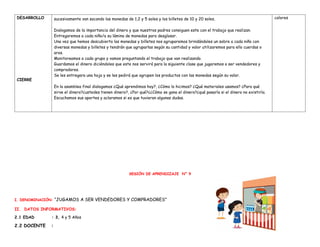 DESARROLLO
CIERRE
sucesivamente van sacando las monedas de 1,2 y 5 soles y los billetes de 10 y 20 soles.
Dialogamos de la importancia del dinero y que nuestros padres consiguen este con el trabajo que realizan.
Entregaremos a cada niño/a su lámina de monedas para desglosar.
Una vez que hemos descubierto las monedas y billetes nos agruparemos brindándoles un sobre a cada niño con
diversas monedas y billetes y tendrán que agruparlas según su cantidad y valor utilizaremos para ello cuerdas o
aros.
Monitoreamos a cada grupo y vamos preguntando el trabajo que van realizando.
Guardamos el dinero diciéndoles que este nos servirá para la siguiente clase que jugaremos a ser vendedores y
compradores.
Se les entregara una hoja y se les pedirá que agrupen los productos con las monedas según su valor.
En la asamblea final dialogamos ¿Qué aprendimos hoy?, ¿Cómo lo hicimos? ¿Qué materiales usamos? ¿Para qué
sirve el dinero?¿ustedes tienen dinero?, ¿Por qué?¿¿Cómo se gana el dinero?¿qué pasaría si el dinero no existiría.
Escuchamos sus aportes y aclaramos si es que tuvieran algunas dudas.
colores
SESIÓN DE APRENDIZAJE N° 9
I. DENOMINACIÓN: “JUGAMOS A SER VENDEDORES Y COMPRADORES”
II. DATOS INFORMATIVOS:
2.1 EDAD : 3, 4 y 5 Años
2.2 DOCENTE :
 