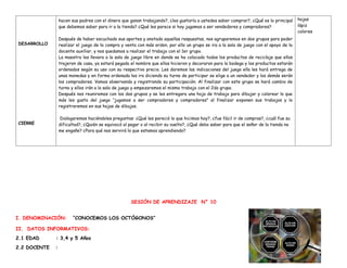DESARROLLO
CIERRE
hacen sus padres con el dinero que ganan trabajando?, ¿les gustaría a ustedes saber comprar?, ¿Qué es lo principal
que debemos saber para ir a la tienda? ¿Qué les parece si hoy jugamos a ser vendedores y compradores?
Después de haber escuchado sus aportes y anotado aquellas respuestas, nos agruparemos en dos grupos para poder
realizar el juego de la compra y venta con más orden, por ello un grupo se ira a la sala de juego con el apoyo de la
docente auxiliar, y nos quedamos a realizar el trabajo con el 1er grupo.
La maestra les llevara a la sala de juego libre en donde se ha colocado todos los productos de reciclaje que ellos
trajeron de casa, ya estará pegado el nombre que ellos hicieron y decoraron para la bodega y los productos estarán
ordenados según su uso con su respectivo precio. Les daremos las indicaciones del juego ella les hará entrega de
unas monedas y en forma ordenada les ira diciendo su turno de participar se elige a un vendedor y los demás serán
los compradores. Vamos observando y registrando su participación. Al finalizar con este grupo se hará cambio de
turno y ellos irán a la sala de juego y empezaremos el mismo trabajo con el 2do grupo.
Después nos reuniremos con los dos grupos y se les entregara una hoja de trabajo para dibujar y colorear lo que
más les gusto del juego “jugamos a ser compradores y compradores” al finalizar exponen sus trabajos y lo
registraremos en sus hojas de dibujos.
Dialogaremos haciéndoles preguntas: ¿Qué les pareció lo que hicimos hoy?, ¿fue fácil ir de compras?, ¿cuál fue su
dificultad?, ¿Quién se equivocó al pagar o al recibir su vuelto?, ¿Qué debo saber para que el señor de la tienda no
me engañe? ¿Para qué nos servirá lo que estamos aprendiendo?
hojas
lápiz
colores
SESIÓN DE APRENDIZAJE N° 10
I. DENOMINACIÓN: “CONOCEMOS LOS OCTÓGONOS”
II. DATOS INFORMATIVOS:
2.1 EDAD : 3,4 y 5 Años
2.2 DOCENTE :
 