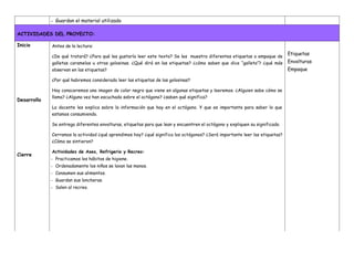 - Guardan el material utilizado
ACTIVIDADES DEL PROYECTO:
Inicio
Desarrollo
Cierre
Antes de la lectura:
¿De qué tratará? ¿Para qué les gustaría leer este texto? Se les muestra diferentes etiquetas o empaque de
galletas caramelos u otras golosinas. ¿Qué dirá en las etiquetas? ¿cómo saben que dice “galleta”? ¿qué más
observan en las etiquetas?
¿Por qué habremos considerado leer las etiquetas de las golosinas?
Hoy conoceremos una imagen de color negro que viene en algunas etiquetas y leeremos. ¿Alguien sabe cómo se
llama? ¿Alguna vez han escuchado sobre el octógono? ¿saben qué significa?
La docente les explica sobre la información que hay en el octógono. Y que es importante para saber lo que
estamos consumiendo.
Se entrega diferentes envolturas, etiquetas para que lean y encuentren el octógono y expliquen su significado.
Cerramos la actividad ¿qué aprendimos hoy? ¿qué significa los octógonos? ¿Será importante leer las etiquetas?
¿Cómo se sintieron?
Actividades de Aseo, Refrigerio y Recreo:
- Practicamos los hábitos de higiene.
- Ordenadamente los niños se lavan las manos.
- Consumen sus alimentos.
- Guardan sus loncheras.
- Salen al recreo.
Etiquetas
Envolturas
Empaque
 