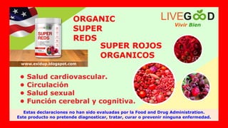 SUPER ROJOS
ORGANICOS
• Salud cardiovascular.
• Circulación
• Salud sexual
• Función cerebral y cognitiva.
ORGANIC
SUPER
REDS
Vivir Bien
LIVEG D
Estas declaraciones no han sido evaluadas por la Food and Drug Administration.
Este producto no pretende diagnosticar, tratar, curar o prevenir ninguna enfermedad.
www.exidup.blogspot.com
 