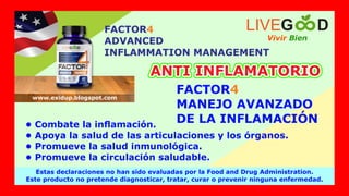 FACTOR4
ADVANCED
INFLAMMATION MANAGEMENT
Vivir Bien
LIVEG D
Estas declaraciones no han sido evaluadas por la Food and Drug Administration.
Este producto no pretende diagnosticar, tratar, curar o prevenir ninguna enfermedad.
www.exidup.blogspot.com
FACTOR4
MANEJO AVANZADO
DE LA INFLAMACIÓN
ANTI INFLAMATORIO
ANTI INFLAMATORIO
• Combate la inﬂamación.
• Apoya la salud de las articulaciones y los órganos.
• Promueve la salud inmunológica.
• Promueve la circulación saludable.
 