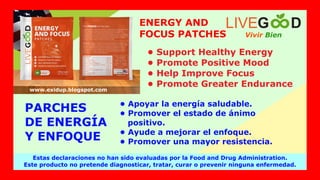 Vivir Bien
LIVEG D
Estas declaraciones no han sido evaluadas por la Food and Drug Administration.
Este producto no pretende diagnosticar, tratar, curar o prevenir ninguna enfermedad.
www.exidup.blogspot.com
ENERGY AND
FOCUS PATCHES
• Support Healthy Energy
• Promote Positive Mood
• Help Improve Focus
• Promote Greater Endurance
PARCHES
DE ENERGÍA
Y ENFOQUE
• Apoyar la energía saludable.
• Promover el estado de ánimo
positivo.
• Ayude a mejorar el enfoque.
• Promover una mayor resistencia.
 