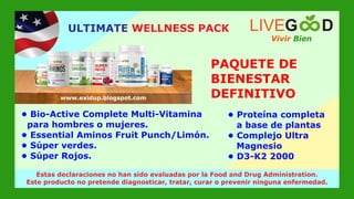 PAQUETE DE
BIENESTAR
DEFINITIVO
• Bio-Active Complete Multi-Vitamina
para hombres o mujeres.
• Essential Aminos Fruit Punch/Limón.
• Súper verdes.
• Súper Rojos.
• Proteína completa
a base de plantas
• Complejo Ultra
Magnesio
• D3-K2 2000
Vivir Bien
LIVEG D
www.livegoodglobal.blogspot.com
Estas declaraciones no han sido evaluadas por la Food and Drug Administration.
Este producto no pretende diagnosticar, tratar, curar o prevenir ninguna enfermedad.
ULTIMATE WELLNESS PACK
www.exidup.blogspot.com
 