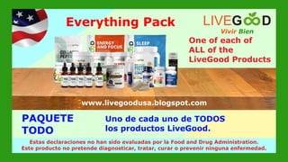 PAQUETE
TODO
www.livegoodglobal.blogspot.com
Estas declaraciones no han sido evaluadas por la Food and Drug Administration.
Este producto no pretende diagnosticar, tratar, curar o prevenir ninguna enfermedad.
Vivir Bien
LIVEG D
www.livegoodusa.blogspot.com
Everything Pack
One of each of
ALL of the
LiveGood Products
Uno de cada uno de TODOS
los productos LiveGood.
 