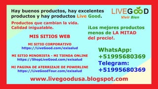 WhatsApp:
+51995680369
Telegram:
+51995680369
MIS SITIOS WEB
Hay buenos productos, hay excelentes
productos y hay productos .
Live Good
Productos que cambian la vida.
Calidad inigualable. ¡Los mejores productos
menos de LA MITAD
del precio!.
MI SITIO CORPORATIVO
https://LiveGood.com/exisalud
MI SITIO MINORISTA - MI TIENDA ONLINE
https://ShopLiveGood.com/exisalud
MI PAGINA DE ATERRIZAJE DE POWERLINE
https://LiveGoodTour.com/exisalud
Vivir Bien
LIVEG D
www.livegoodusa.blogspot.com
 