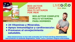 • 24 Vitaminas y Minerales.
• Apoyo inmunológico y cardiovascular.
• Promueve el envejecimiento
saludable.
BIO-ACTIVE
COMPLETE
MULTI-VITAMIN
FOR MEN
BIO-ACTIVE COMPLETE
MULTI-VITAMINA
PARA HOMBRES
Vivir Bien
LIVEG D
Estas declaraciones no han sido evaluadas por la Food and Drug Administration.
Este producto no pretende diagnosticar, tratar, curar o prevenir ninguna enfermedad.
www.exidup.blogspot.com
 