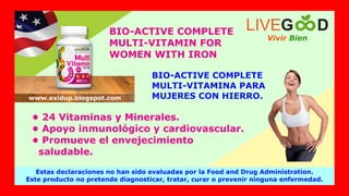 BIO-ACTIVE COMPLETE
MULTI-VITAMIN FOR
WOMEN WITH IRON
BIO-ACTIVE COMPLETE
MULTI-VITAMINA PARA
MUJERES CON HIERRO.
• 24 Vitaminas y Minerales.
• Apoyo inmunológico y cardiovascular.
• Promueve el envejecimiento
saludable.
Estas declaraciones no han sido evaluadas por la Food and Drug Administration.
Este producto no pretende diagnosticar, tratar, curar o prevenir ninguna enfermedad.
Vivir Bien
LIVEG D
www.exidup.blogspot.com
 