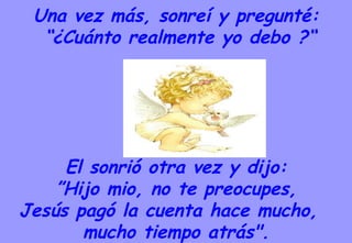 Una vez más, sonreí y pregunté: “ ¿Cuánto realmente yo debo ?“ El sonrió otra vez y dijo: ” Hijo mio, no te preocupes,  Jesús pagó la cuenta hace mucho,  mucho tiempo atrás". 
