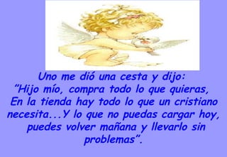 Uno me dió una cesta y dijo:  ” Hijo mío, compra todo lo que quieras,  En la tienda hay todo lo que un cristiano necesita...Y lo que no puedas cargar hoy, puedes volver mañana y llevarlo sin problemas”. 
