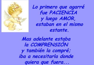 Mas adelante estaba  la COMPRENSIÓN  y también la compré;  iba a necesitarla donde  quiera que fuera... Lo primero que agarré  fue PACIENCIA  y luego AMOR,  estaban en el mismo estante. 