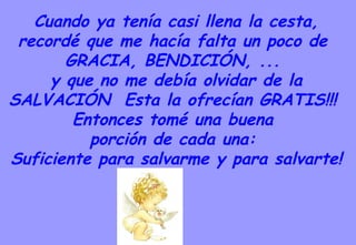 Cuando ya tenía casi llena la cesta, recordé que me hacía falta un poco de  GRACIA, BENDICIÓN, ...  y que no me debía olvidar de la SALVACIÓN  Esta la ofrecían GRATIS!!!  Entonces tomé una buena  porción de cada una:  Suficiente para salvarme y para salvarte! 