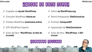 ¿Quién es este tipo?
✓ Culpable de Ayuda WordPress
✓ Consultor WordPress bisnis.es
✓ Profesor WordPress brainware.online
✓ GTE WordPress España
✓ Autor del libro “WordPress: la tela de
la araña”
✓ Admin es.WordPress.org
✓ Brand Ambassador SiteGround.es
✓ Promotor CampusWP
✓ Apasionado de WooCommerce
✓ Autor del libro “WordPress: 1.001
trucos”
@fernandot #WCSevilla
Fernando Tellado
 