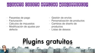 ¿Cuánto cuesta ampliar WooCommerce?
Plugins gratuitos
- Pasarelas de pago
- Facturación
- Cálculos de impuestos
- Modiﬁcación de ajustes por
defecto
- Gestión de envíos
- Personalización de productos
- Cambios de diseño de
productos
- Listas de deseos
 