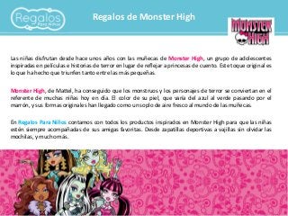 Regalos de Monster High
Las niñas disfrutan desde hace unos años con las muñecas de Monster High, un grupo de adolescentes
inspiradas en películas e historias de terror en lugar de reflejar a princesas de cuento. Este toque original es
lo que ha hecho que triunfen tanto entre las más pequeñas.
Monster High, de Mattel, ha conseguido que los monstruos y los personajes de terror se conviertan en el
referente de muchas niñas hoy en día. El color de su piel, que varía del azul al verde pasando por el
marrón, y sus formas originales han llegado como un soplo de aire fresco al mundo de las muñecas.
En Regalos Para Niños contamos con todos los productos inspirados en Monster High para que las niñas
estén siempre acompañadas de sus amigas favoritas. Desde zapatillas deportivas a vajillas sin olvidar las
mochilas, y mucho más.
 