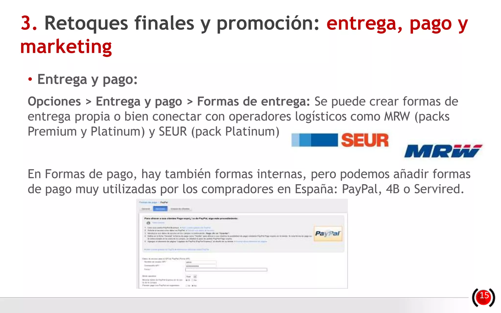 • Entrega y pago:
Opciones > Entrega y pago > Formas de entrega: Se puede crear formas de
entrega propia o bien conectar con operadores logísticos como MRW (packs
Premium y Platinum) y SEUR (pack Platinum)
En Formas de pago, hay también formas internas, pero podemos añadir formas
de pago muy utilizadas por los compradores en España: PayPal, 4B o Servired.
3. Retoques finales y promoción: entrega, pago y
marketing
15
 